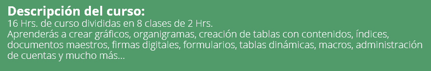 Descripción del curso: 16 Hrs. de curso divididas en 8 clases de 2 Hrs. Aprenderás a crear gráficos, organigramas, creación de tablas con contenidos, índices, documentos maestros, firmas digitales, formularios, tablas dinámicas, macros, administración de cuentas y mucho más... 