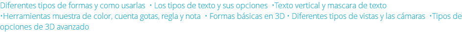 Diferentes tipos de formas y como usarlas • Los tipos de texto y sus opciones •Texto vertical y mascara de texto •Herramientas muestra de color, cuenta gotas, regla y nota • Formas básicas en 3D • Diferentes tipos de vistas y las cámaras •Tipos de opciones de 3D avanzado