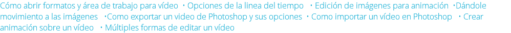 Cómo abrir formatos y área de trabajo para vídeo • Opciones de la linea del tiempo • Edición de imágenes para animación •Dándole movimiento a las imágenes •Como exportar un video de Photoshop y sus opciones • Como importar un vídeo en Photoshop • Crear animación sobre un vídeo • Múltiples formas de editar un vídeo 
