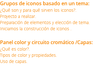 Grupos de iconos basado en un tema: ¿Qué son y para qué sirven los iconos?. Proyecto a realizar. Preparación de elementos y elección de tema. Iniciamos la construcción de iconos . Panel color y circuito cromático /Capas: ¿Qué es color?. Tipos de color y propiedades. Uso de capas.