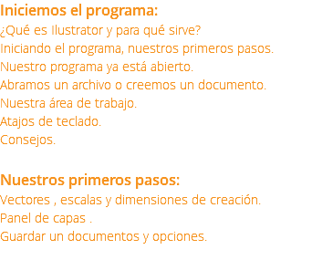 Iniciemos el programa: ¿Qué es Ilustrator y para qué sirve? Iniciando el programa, nuestros primeros pasos. Nuestro programa ya está abierto. Abramos un archivo o creemos un documento. Nuestra área de trabajo. Atajos de teclado. Consejos. Nuestros primeros pasos: Vectores , escalas y dimensiones de creación. Panel de capas . Guardar un documentos y opciones.