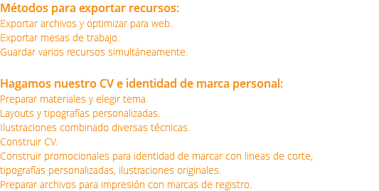 Métodos para exportar recursos: Exportar archivos y optimizar para web. Exportar mesas de trabajo. Guardar varios recursos simultáneamente. Hagamos nuestro CV e identidad de marca personal: Preparar materiales y elegir tema. Layouts y tipografías personalizadas. Ilustraciones combinado diversas técnicas. Construir CV. Construir promocionales para identidad de marcar con lineas de corte, tipografías personalizadas, ilustraciones originales. Preparar archivos para impresión con marcas de registro.