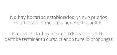 Opción Clases en linea en videos No hay horarios establecidos, ya que puedes estudias a tu ritmo en tu horario disponible. Puedes iniciar hoy mismo si deseas, lo cual te permite terminar tu curso cuando tu te lo propongas