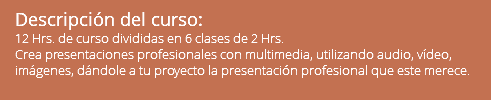 Descripción del curso: 12 Hrs. de curso divididas en 6 clases de 2 Hrs. Crea presentaciones profesionales con multimedia, utilizando audio, vídeo, imágenes, dándole a tu proyecto la presentación profesional que este merece. 