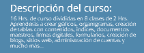 Descripción del curso: 16 Hrs. de curso divididas en 8 clases de 2 Hrs. Aprenderás a crear gráficos, organigramas, creación de tablas con contenidos, indices, documentos maestros, firmas digitales, formularios, creación de blogs, sitios web, administración de cuentas y mucho más...