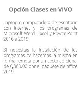 Opción Clases en VIVO Laptop o computadora de escritorio con internet y los programas de Microsoft Word, Excel y Power Point 2016 a 2019 Si necesitas la instalación de los programas, te hacemos la misma en forma remota por un costo adicional de Q300.00 por el paquete de office 2019. 